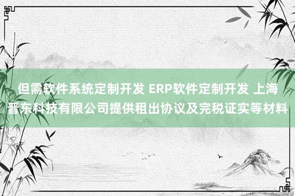 但需软件系统定制开发 ERP软件定制开发 上海晋东科技有限公司提供租出协议及完税证实等材料