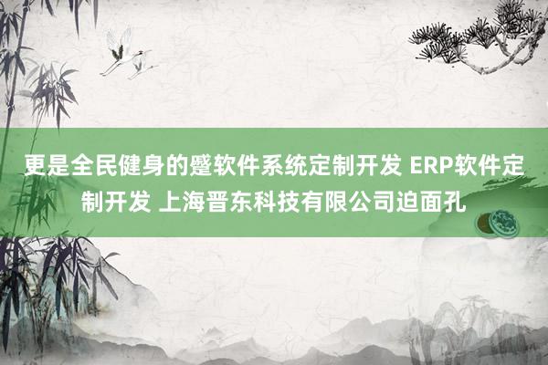 更是全民健身的蹙软件系统定制开发 ERP软件定制开发 上海晋东科技有限公司迫面孔