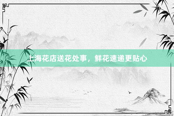 上海花店送花处事，鲜花速递更贴心
