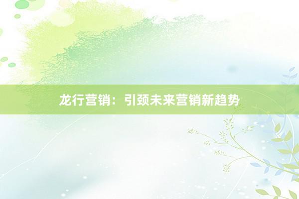 龙行营销：引颈未来营销新趋势